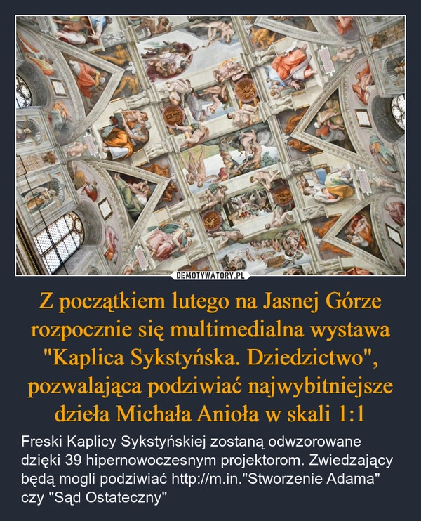 
    Z początkiem lutego na Jasnej Górze rozpocznie się multimedialna wystawa "Kaplica Sykstyńska. Dziedzictwo", pozwalająca podziwiać najwybitniejsze dzieła Michała Anioła w skali 1:1