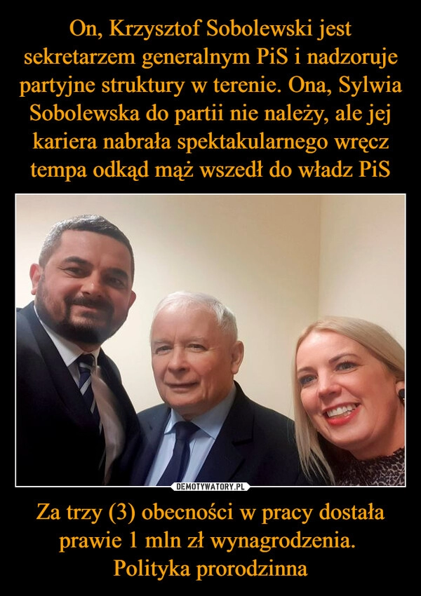 
    On, Krzysztof Sobolewski jest sekretarzem generalnym PiS i nadzoruje partyjne struktury w terenie. Ona, Sylwia Sobolewska do partii nie należy, ale jej kariera nabrała spektakularnego wręcz tempa odkąd mąż wszedł do władz PiS Za trzy (3) obecności w pracy dostała prawie 1 mln zł wynagrodzenia. 
Polityka prorodzinna