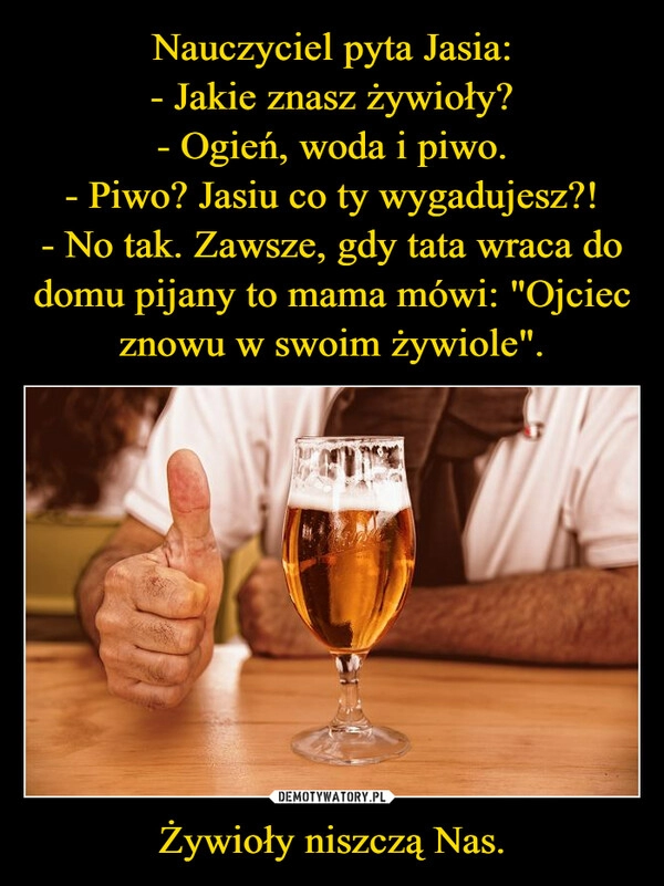 
    Nauczyciel pyta Jasia:
- Jakie znasz żywioły?
- Ogień, woda i piwo.
- Piwo? Jasiu co ty wygadujesz?!
- No tak. Zawsze, gdy tata wraca do domu pijany to mama mówi: "Ojciec znowu w swoim żywiole". Żywioły niszczą Nas.