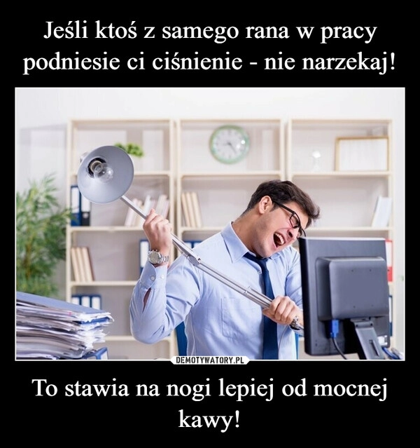 
    Jeśli ktoś z samego rana w pracy podniesie ci ciśnienie - nie narzekaj! To stawia na nogi lepiej od mocnej kawy!