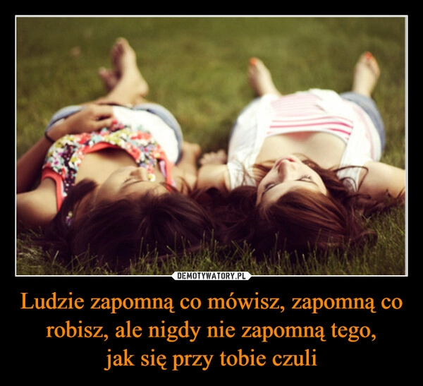 
    Ludzie zapomną co mówisz, zapomną co robisz, ale nigdy nie zapomną tego,
jak się przy tobie czuli