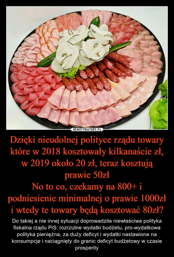 
    Dzięki nieudolnej polityce rządu towary które w 2018 kosztowały kilkanaście zł, w 2019 około 20 zł, teraz kosztują prawie 50zł
No to co, czekamy na 800+ i podniesienie minimalnej o prawie 1000zł i wtedy te towary będą kosztować 80zł?