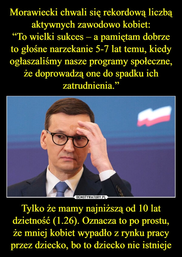 
    Morawiecki chwali się rekordową liczbą aktywnych zawodowo kobiet:
“To wielki sukces – a pamiętam dobrze to głośne narzekanie 5-7 lat temu, kiedy ogłaszaliśmy nasze programy społeczne, że doprowadzą one do spadku ich zatrudnienia.” Tylko że mamy najniższą od 10 lat dzietność (1.26). Oznacza to po prostu, że mniej kobiet wypadło z rynku pracy przez dziecko, bo to dziecko nie istnieje