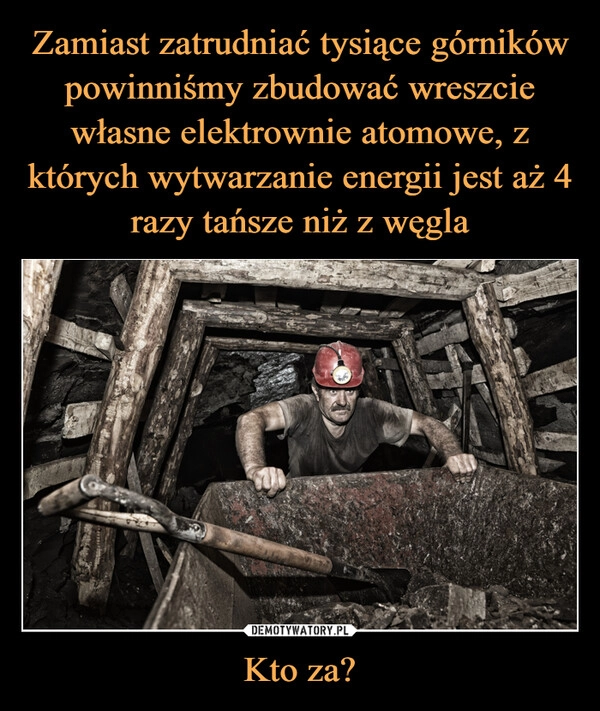 
    Zamiast zatrudniać tysiące górników powinniśmy zbudować wreszcie własne elektrownie atomowe, z których wytwarzanie energii jest aż 4 razy tańsze niż z węgla Kto za?