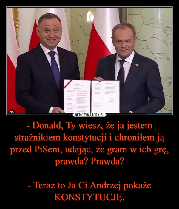 
    - Donald, Ty wiesz, że ja jestem strażnikiem konstytucji i chroniłem ją przed PiSem, udając, że gram w ich grę, prawda? Prawda?

- Teraz to Ja Ci Andrzej pokaże KONSTYTUCJĘ.