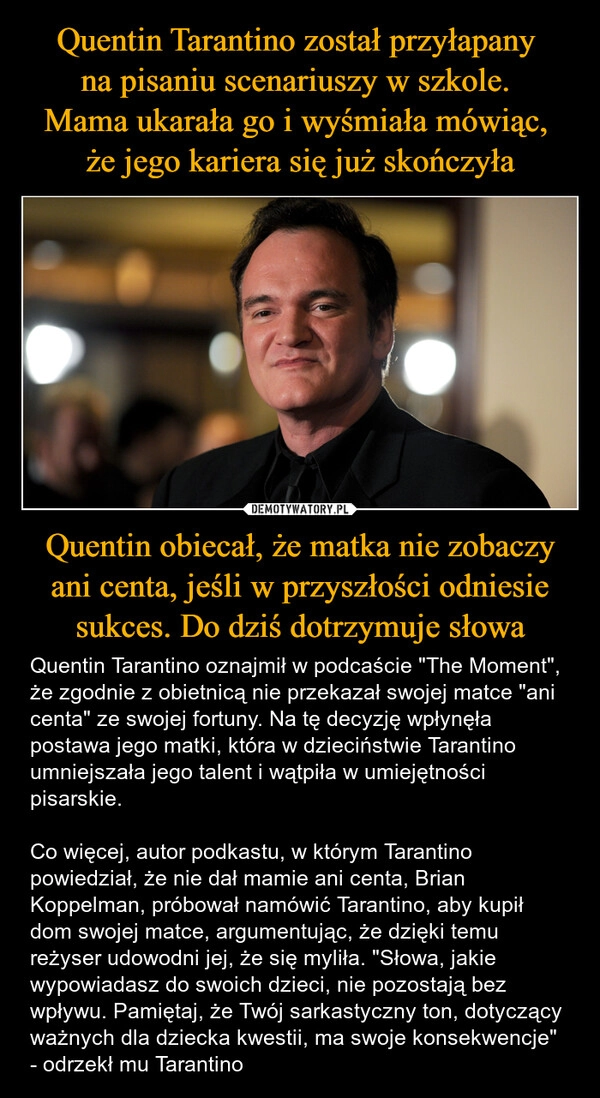 
    Quentin Tarantino został przyłapany 
na pisaniu scenariuszy w szkole. 
Mama ukarała go i wyśmiała mówiąc, 
że jego kariera się już skończyła Quentin obiecał, że matka nie zobaczy ani centa, jeśli w przyszłości odniesie sukces. Do dziś dotrzymuje słowa