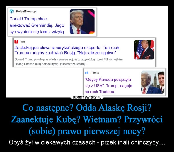 
    Co następne? Odda Alaskę Rosji? Zaanektuje Kubę? Wietnam? Przywróci (sobie) prawo pierwszej nocy?