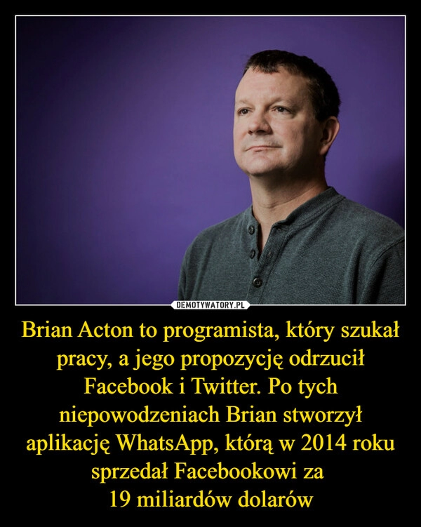 
    
Brian Acton to programista, który szukał pracy, a jego propozycję odrzucił Facebook i Twitter. Po tych niepowodzeniach Brian stworzył aplikację WhatsApp, którą w 2014 roku sprzedał Facebookowi za
19 miliardów dolarów 