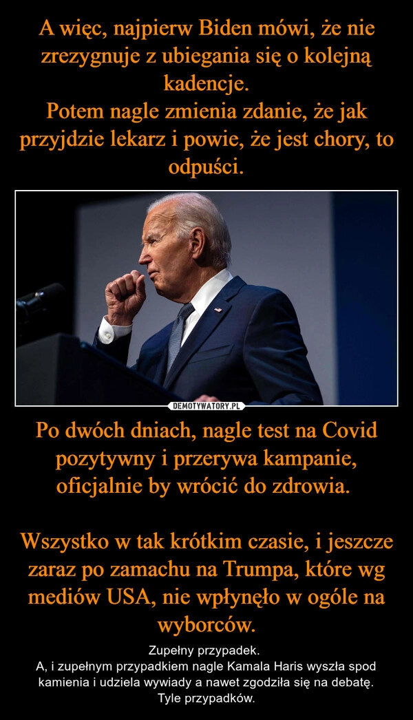 
    A więc, najpierw Biden mówi, że nie zrezygnuje z ubiegania się o kolejną kadencje.
Potem nagle zmienia zdanie, że jak przyjdzie lekarz i powie, że jest chory, to odpuści. Po dwóch dniach, nagle test na Covid pozytywny i przerywa kampanie, oficjalnie by wrócić do zdrowia. 

Wszystko w tak krótkim czasie, i jeszcze zaraz po zamachu na Trumpa, które wg mediów USA, nie wpłynęło w ogóle na wyborców.