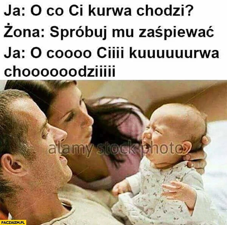 
    Ja: o co Ci kurna chodzi? Żona: spróbuj mu zaśpiewać. O coo Cii kuurna choodzi? Dziecko płacze płaczące