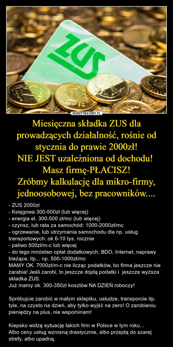 
    Miesięczna składka ZUS dla prowadzących działalność, rośnie od stycznia do prawie 2000zł!
NIE JEST uzależniona od dochodu! 
Masz firmę-PŁACISZ!
Zróbmy kalkulację dla mikro-firmy, jednoosobowej, bez pracowników....