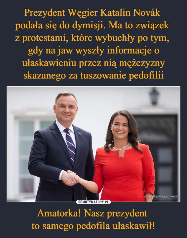 
    Prezydent Węgier Katalin Novák 
podała się do dymisji. Ma to związek 
z protestami, które wybuchły po tym, 
gdy na jaw wyszły informacje o ułaskawieniu przez nią mężczyzny skazanego za tuszowanie pedofilii Amatorka! Nasz prezydent 
to samego pedofila ułaskawił!