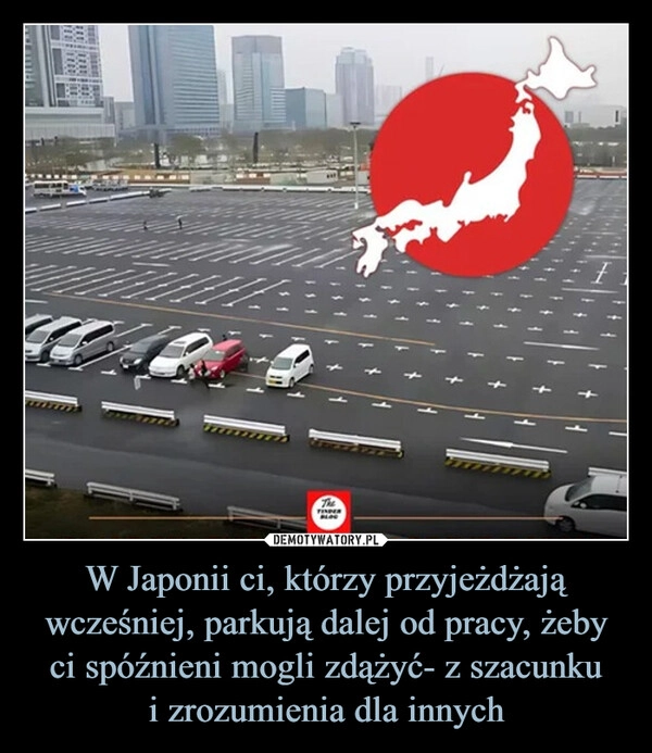 
    W Japonii ci, którzy przyjeżdżają wcześniej, parkują dalej od pracy, żeby ci spóźnieni mogli zdążyć- z szacunku
i zrozumienia dla innych