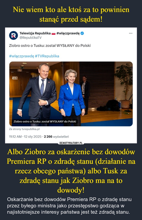 
    Nie wiem kto ale ktoś za to powinien stanąć przed sądem! Albo Ziobro za oskarżenie bez dowodów Premiera RP o zdradę stanu (działanie na rzecz obcego państwa) albo Tusk za zdradę stanu jak Ziobro ma na to dowody!