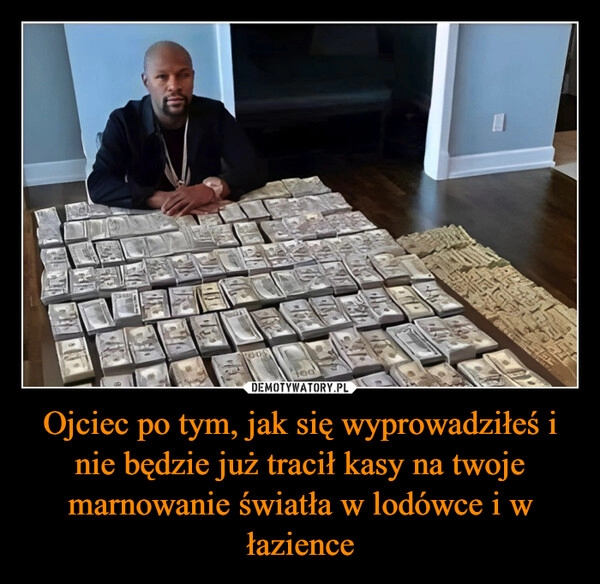 
    Ojciec po tym, jak się wyprowadziłeś i nie będzie już tracił kasy na twoje marnowanie światła w lodówce i w łazience