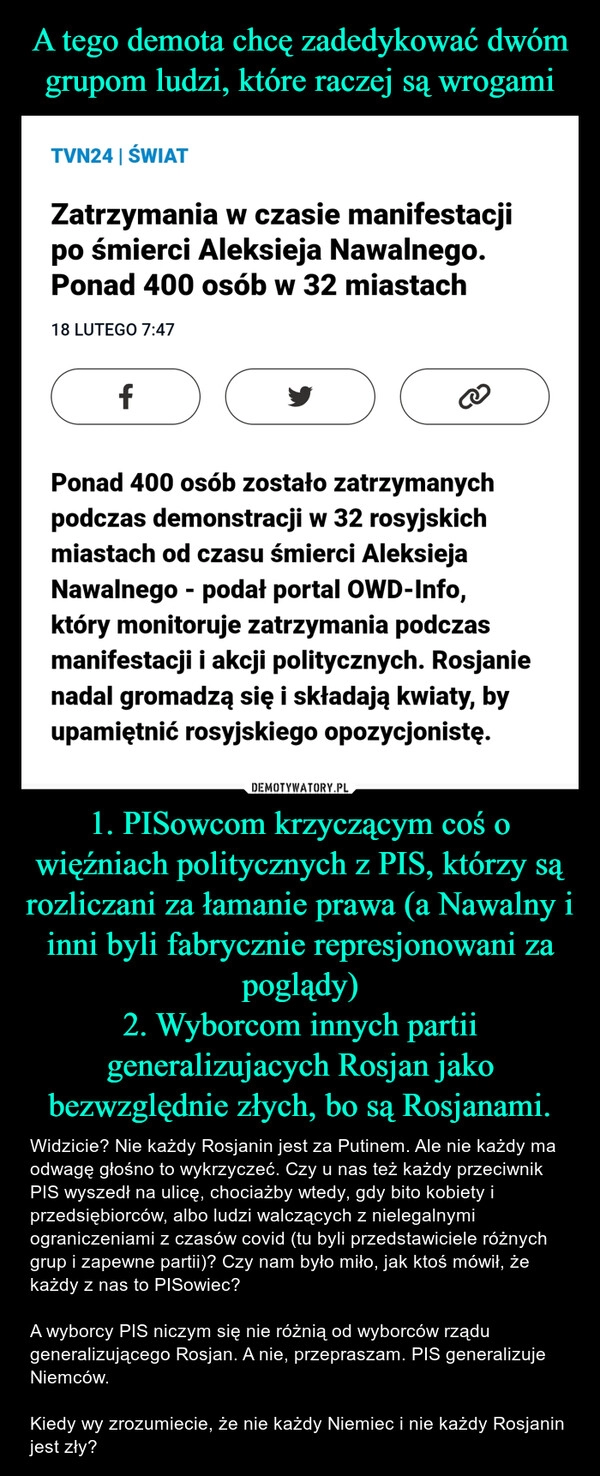 
    A tego demota chcę zadedykować dwóm grupom ludzi, które raczej są wrogami 1. PISowcom krzyczącym coś o więźniach politycznych z PIS, którzy są rozliczani za łamanie prawa (a Nawalny i inni byli fabrycznie represjonowani za poglądy)
2. Wyborcom innych partii generalizujacych Rosjan jako bezwzględnie złych, bo są Rosjanami.