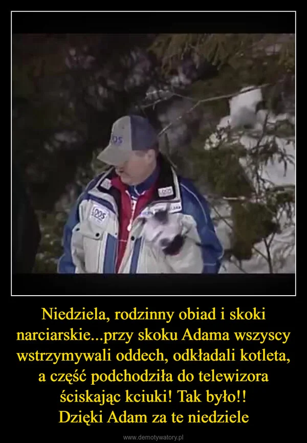 
    Niedziela, rodzinny obiad i skoki narciarskie...przy skoku Adama wszyscy wstrzymywali oddech, odkładali kotleta, a część podchodziła do telewizora ściskając kciuki! Tak było!! Dzięki Adam za te niedziele