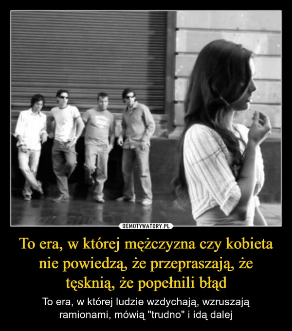 
    To era, w której mężczyzna czy kobieta nie powiedzą, że przepraszają, że tęsknią, że popełnili błąd