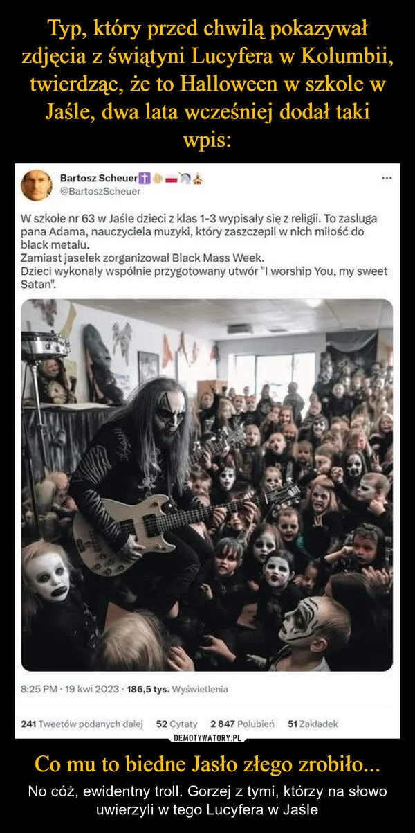 
    Typ, który przed chwilą pokazywał zdjęcia z świątyni Lucyfera w Kolumbii, twierdząc, że to Halloween w szkole w Jaśle, dwa lata wcześniej dodał taki wpis: Co mu to biedne Jasło złego zrobiło...