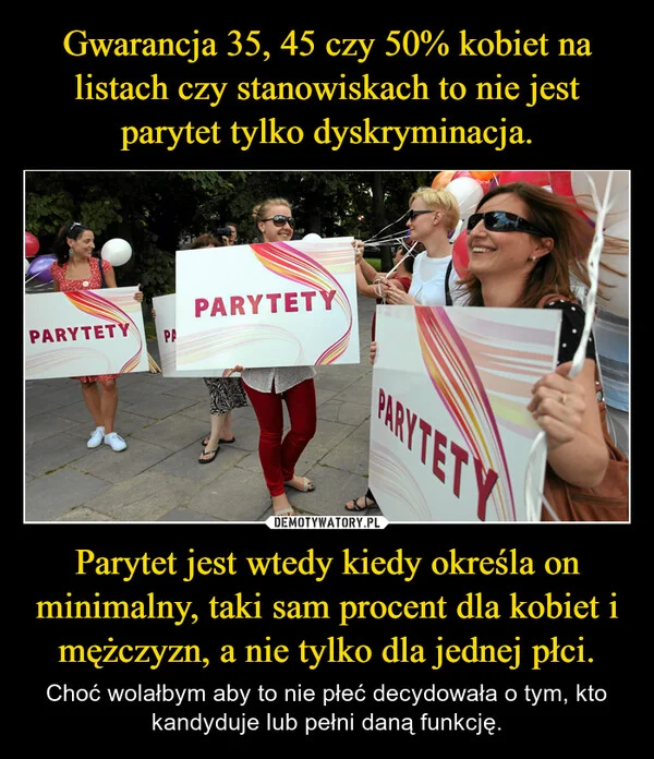 
    Gwarancja 35, 45 czy 50% kobiet na listach czy stanowiskach to nie jest parytet tylko dyskryminacja. Parytet jest wtedy kiedy określa on minimalny, taki sam procent dla kobiet i mężczyzn, a nie tylko dla jednej płci.