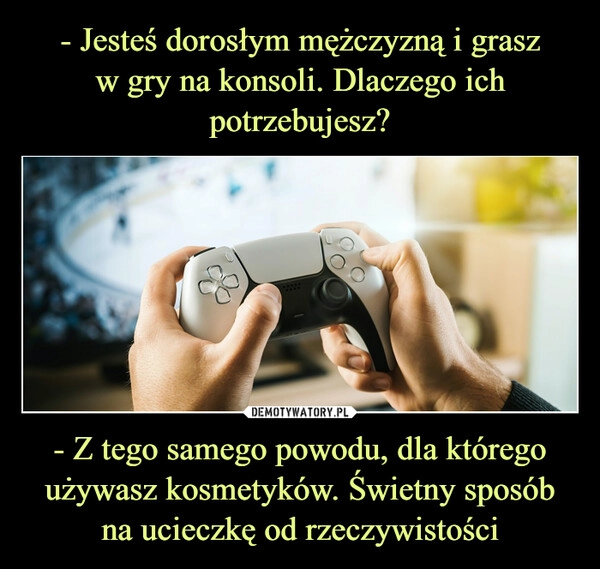 
    - Jesteś dorosłym mężczyzną i grasz
w gry na konsoli. Dlaczego ich potrzebujesz? - Z tego samego powodu, dla którego używasz kosmetyków. Świetny sposób na ucieczkę od rzeczywistości