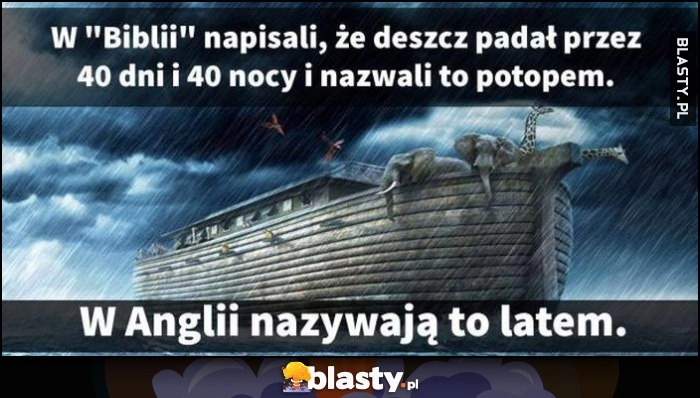 
    W Biblii napisali, że deszcz padał przez 40 dni i 40 nocy i nazwali to potopem, w Anglii nazywają to latem