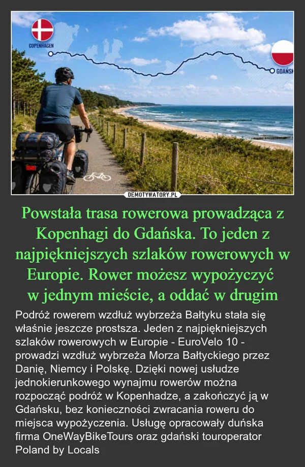 
    Powstała trasa rowerowa prowadząca z Kopenhagi do Gdańska. To jeden z najpiękniejszych szlaków rowerowych w Europie. Rower możesz wypożyczyć w jednym mieście, a oddać w drugim