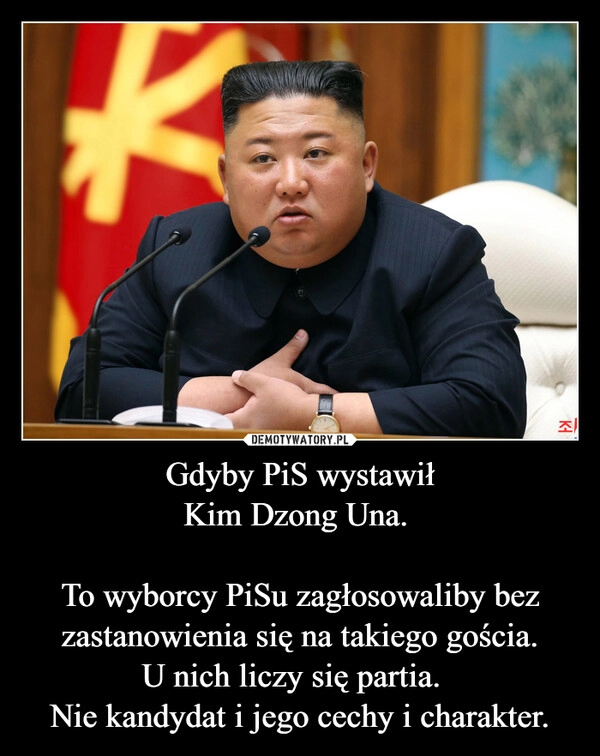 
    Gdyby PiS wystawił
Kim Dzong Una. 

To wyborcy PiSu zagłosowaliby bez zastanowienia się na takiego gościa.
U nich liczy się partia.  
Nie kandydat i jego cechy i charakter.