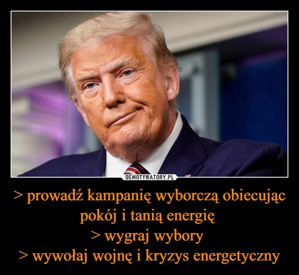 
    > prowadź kampanię wyborczą obiecując pokój i tanią energię > wygraj wybory > wywołaj wojnę i kryzys energetyczny