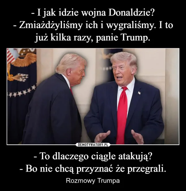 
    - I jak idzie wojna Donaldzie? - Zmiażdżyliśmy ich i wygraliśmy. I to już kilka razy, panie Trump. - To dlaczego ciągle atakują? - Bo nie chcą przyznać że przegrali.