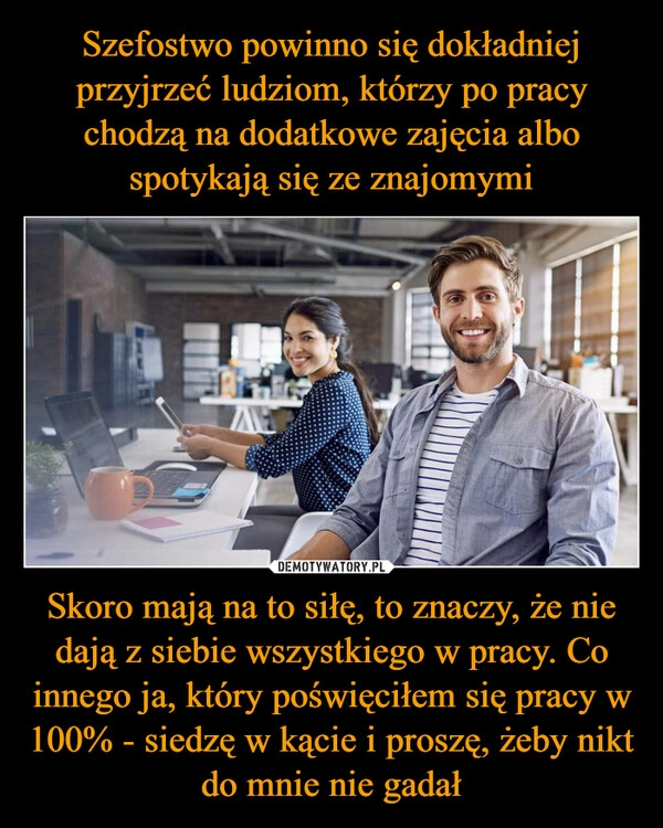 
    Szefostwo powinno się dokładniej przyjrzeć ludziom, którzy po pracy chodzą na dodatkowe zajęcia albo spotykają się ze znajomymi Skoro mają na to siłę, to znaczy, że nie dają z siebie wszystkiego w pracy. Co innego ja, który poświęciłem się pracy w 100% - siedzę w kącie i proszę, żeby nikt do mnie nie gadał