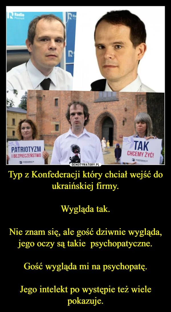 
    Typ z Konfederacji który chciał wejść do ukraińskiej firmy. Wygląda tak. Nie znam się, ale gość dziwnie wygląda, jego oczy są takie psychopatyczne. Gość wygląda mi na psychopatę. Jego intelekt po występie też wiele pokazuje.