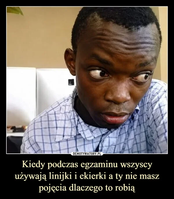 
    Kiedy podczas egzaminu wszyscy używają linijki i ekierki a ty nie masz pojęcia dlaczego to robią