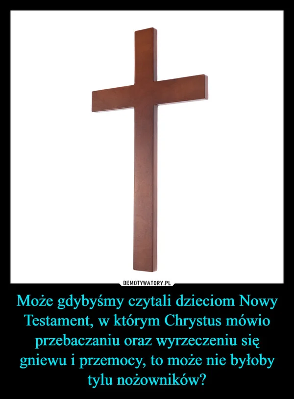 
    Może gdybyśmy czytali dzieciom Nowy Testament, w którym Chrystus mówio przebaczaniu oraz wyrzeczeniu się gniewu i przemocy, to może nie byłoby tylu nożowników?