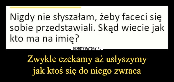 
    Zwykle czekamy aż usłyszymy
jak ktoś się do niego zwraca