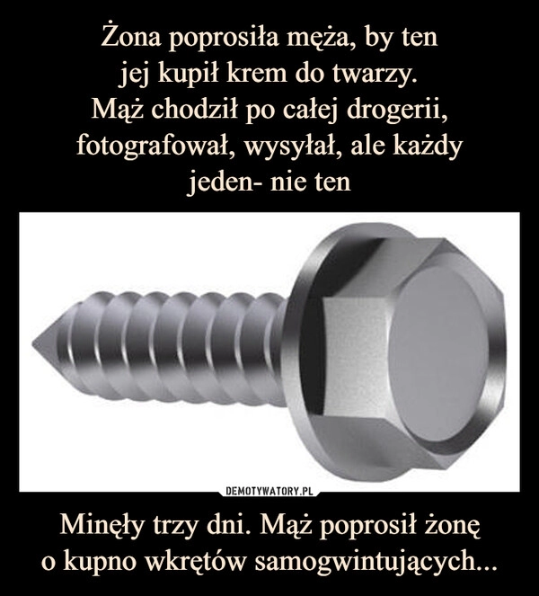 
    Żona poprosiła męża, by ten
jej kupił krem do twarzy.
Mąż chodził po całej drogerii, fotografował, wysyłał, ale każdy
jeden- nie ten Minęły trzy dni. Mąż poprosił żonę
o kupno wkrętów samogwintujących...