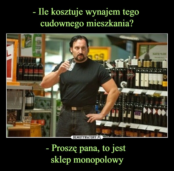 
    - Ile kosztuje wynajem tego 
cudownego mieszkania? - Proszę pana, to jest 
sklep monopolowy