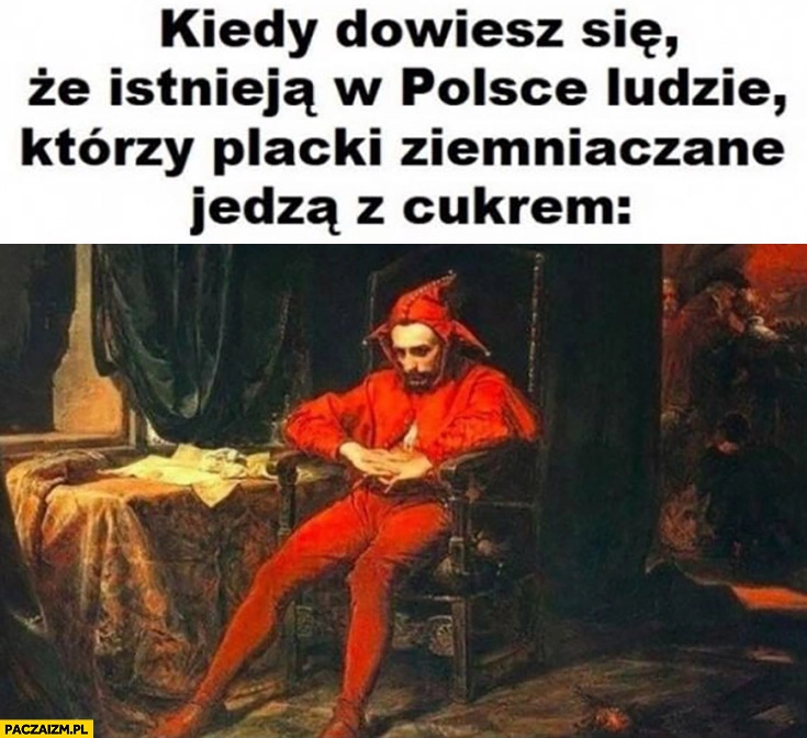 
    Stańczyk kiedy dowiesz się, że istnieją w Polsce ludzie którzy placki ziemniaczane jedzą z cukrem