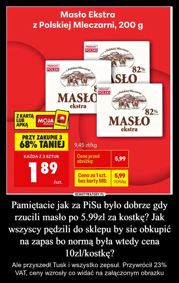 
    Pamiętacie jak za PiSu było dobrze gdy rzucili masło po 5.99zl za kostkę? Jak wszyscy pędzili do sklepu by sie obkupić na zapas bo normą była wtedy cena 10zl/kostkę?