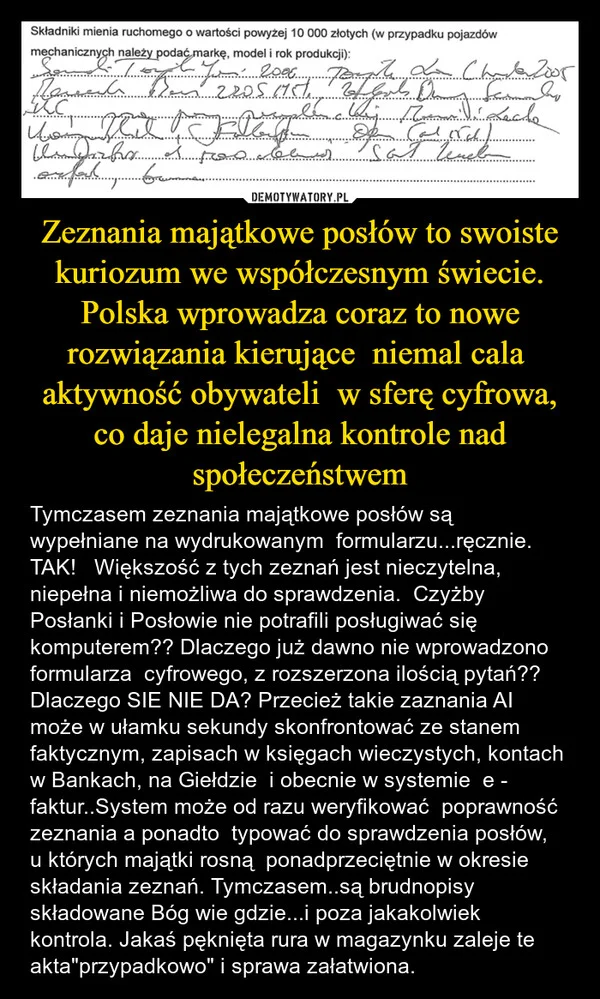 
    Zeznania majątkowe posłów to swoiste kuriozum we współczesnym świecie. Polska wprowadza coraz to nowe rozwiązania kierujące niemal cala aktywność obywateli w sferę cyfrowa, co daje nielegalna kontrole nad społeczeństwem