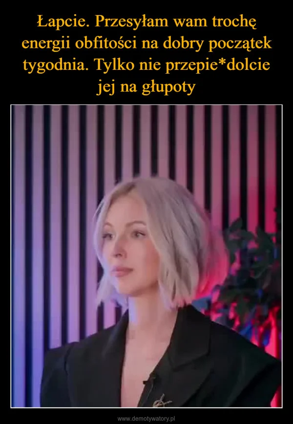 
    Łapcie. Przesyłam wam trochę energii obfitości na dobry początek tygodnia. Tylko nie przepie*dolcie jej na głupoty