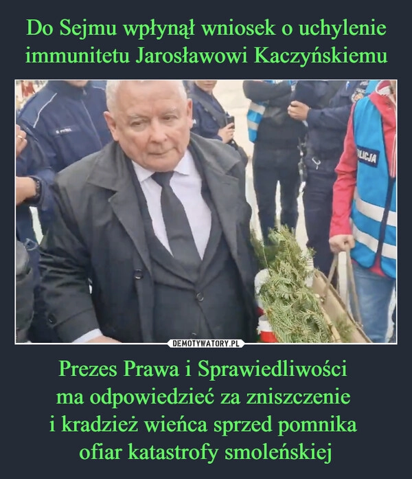 
    Do Sejmu wpłynął wniosek o uchylenie immunitetu Jarosławowi Kaczyńskiemu Prezes Prawa i Sprawiedliwości 
ma odpowiedzieć za zniszczenie 
i kradzież wieńca sprzed pomnika 
ofiar katastrofy smoleńskiej