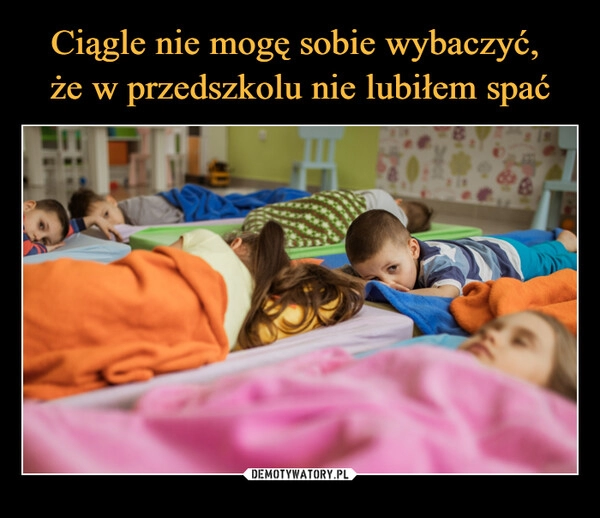 
    Ciągle nie mogę sobie wybaczyć, 
że w przedszkolu nie lubiłem spać