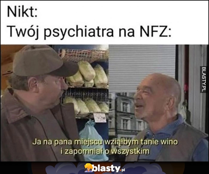 
    Nikt: Twój psychiatra na NFZ: ja na pana miejscu wziąłbym tanie wino i zapomniał o wszystkim