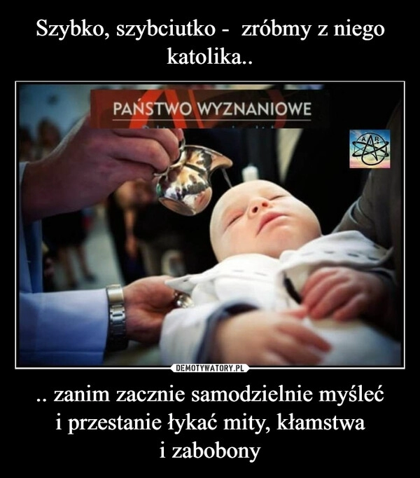 
    Szybko, szybciutko -  zróbmy z niego katolika.. .. zanim zacznie samodzielnie myśleć i przestanie łykać mity, kłamstwa i zabobony