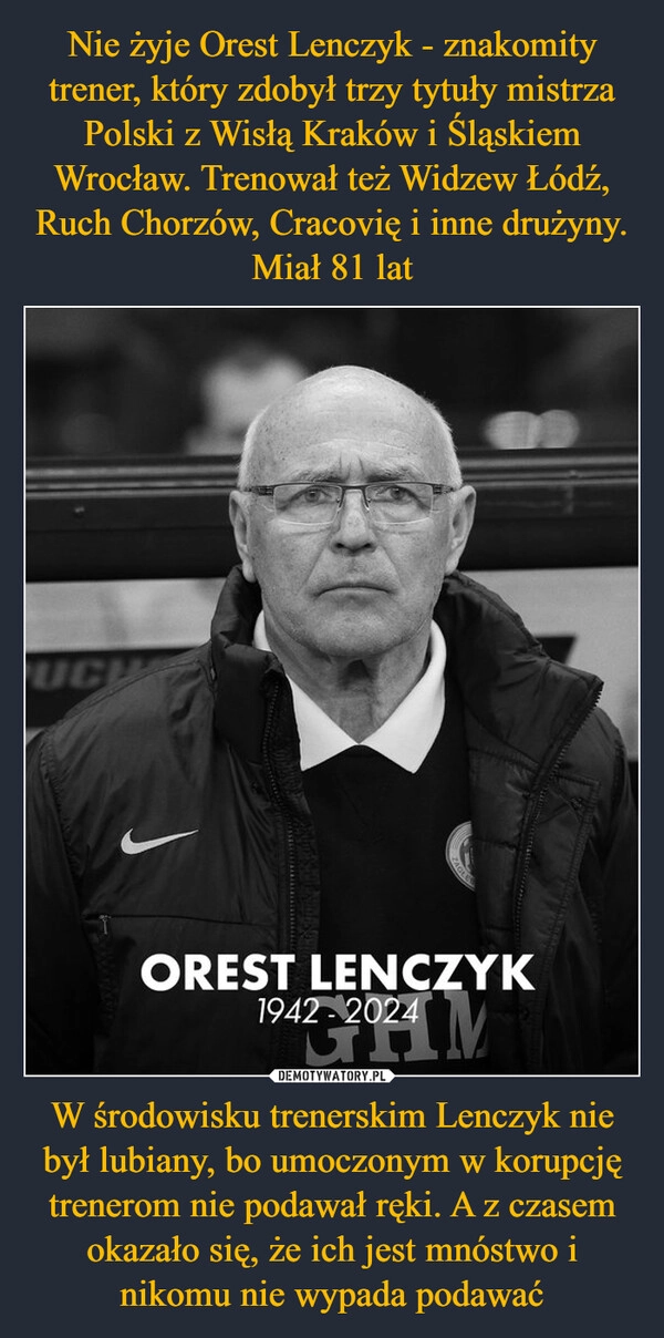 
    Nie żyje Orest Lenczyk - znakomity trener, który zdobył trzy tytuły mistrza Polski z Wisłą Kraków i Śląskiem Wrocław. Trenował też Widzew Łódź, Ruch Chorzów, Cracovię i inne drużyny. Miał 81 lat W środowisku trenerskim Lenczyk nie był lubiany, bo umoczonym w korupcję trenerom nie podawał ręki. A z czasem okazało się, że ich jest mnóstwo i nikomu nie wypada podawać