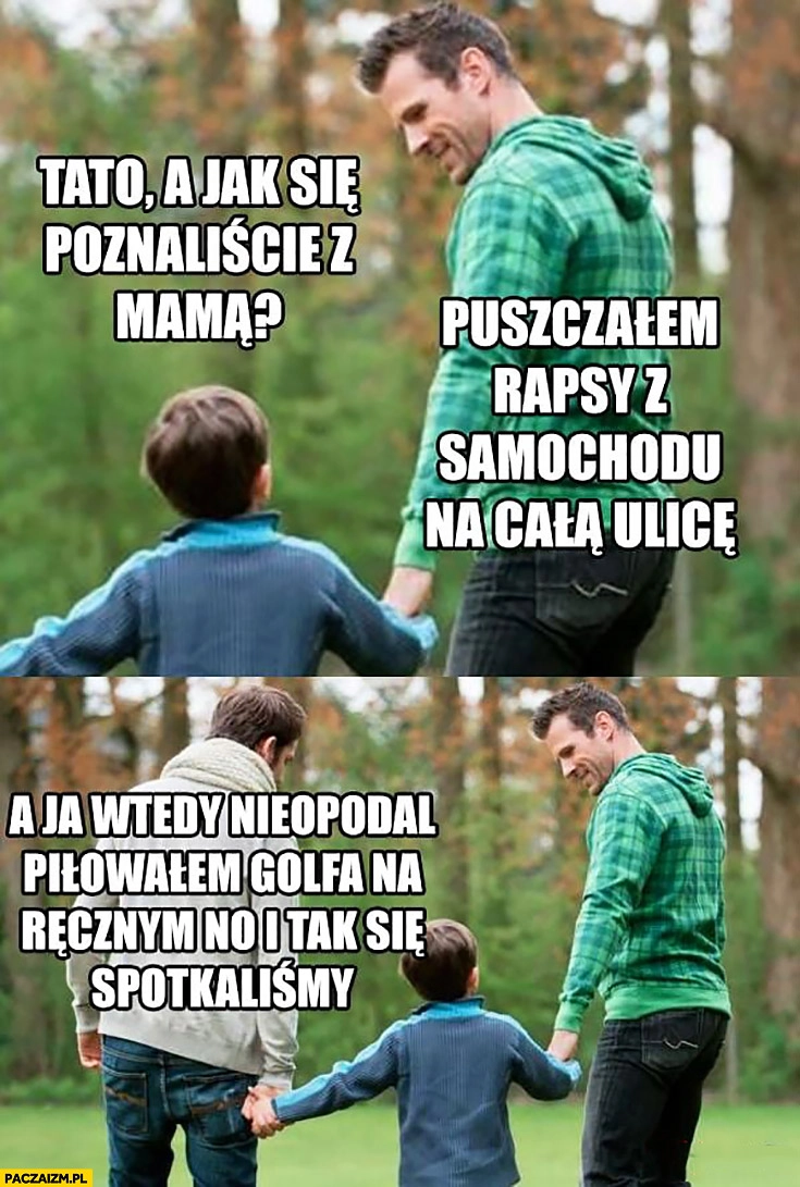 
    Tato jak się poznaliście z mamą? Puszczałem rapsy z samochodu na całą ulicę, a ja wtedy nieopodal piłowałem Golfa na ręcznym i tak się spotkaliśmy dwaj ojcowie