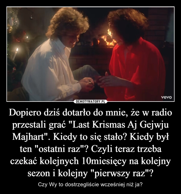 
    Dopiero dziś dotarło do mnie, że w radio przestali grać "Last Krismas Aj Gejwju Majhart". Kiedy to się stało? Kiedy był ten "ostatni raz"? Czyli teraz trzeba czekać kolejnych 10miesięcy na kolejny sezon i kolejny "pierwszy raz"?