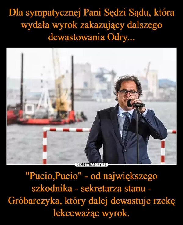 
    Dla sympatycznej Pani Sędzi Sądu, która wydała wyrok zakazujący dalszego dewastowania Odry... "Pucio,Pucio" - od największego szkodnika - sekretarza stanu - Gróbarczyka, który dalej dewastuje rzekę lekceważąc wyrok.