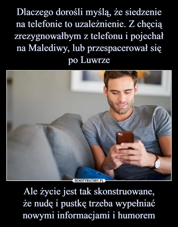 
    Dlaczego dorośli myślą, że siedzenie
na telefonie to uzależnienie. Z chęcią zrezygnowałbym z telefonu i pojechał
na Malediwy, lub przespacerował się
po Luwrze Ale życie jest tak skonstruowane,
że nudę i pustkę trzeba wypełniać
nowymi informacjami i humorem